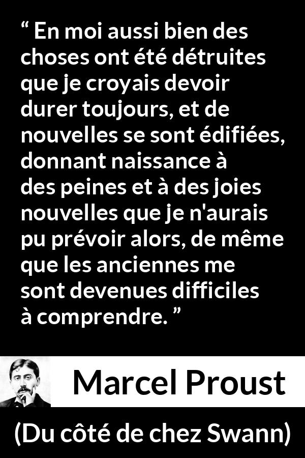 Citation de Marcel Proust sur le temps tirée de Du côté de chez Swann - En moi aussi bien des choses ont été détruites que je croyais devoir durer toujours, et de nouvelles se sont édifiées, donnant naissance à des peines et à des joies nouvelles que je n'aurais pu prévoir alors, de même que les anciennes me sont devenues difficiles à comprendre.
