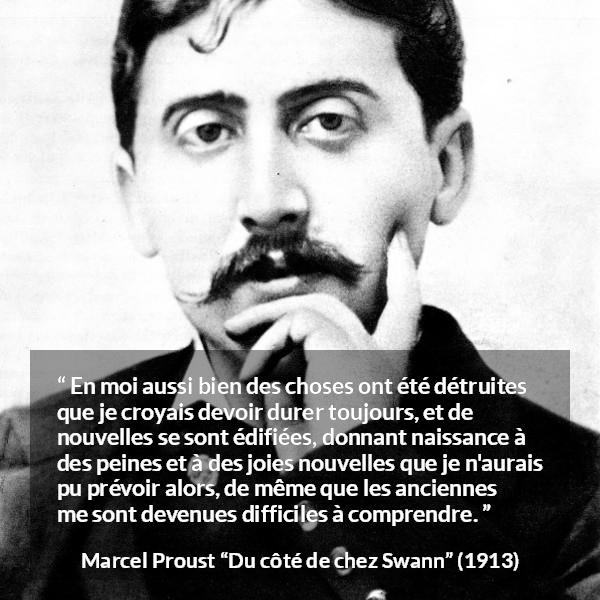 Citation de Marcel Proust sur le temps tirée de Du côté de chez Swann - En moi aussi bien des choses ont été détruites que je croyais devoir durer toujours, et de nouvelles se sont édifiées, donnant naissance à des peines et à des joies nouvelles que je n'aurais pu prévoir alors, de même que les anciennes me sont devenues difficiles à comprendre.