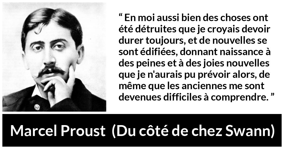 Citation de Marcel Proust sur le temps tirée de Du côté de chez Swann - En moi aussi bien des choses ont été détruites que je croyais devoir durer toujours, et de nouvelles se sont édifiées, donnant naissance à des peines et à des joies nouvelles que je n'aurais pu prévoir alors, de même que les anciennes me sont devenues difficiles à comprendre.