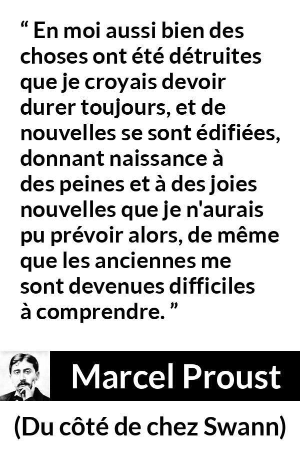 Citation de Marcel Proust sur le temps tirée de Du côté de chez Swann - En moi aussi bien des choses ont été détruites que je croyais devoir durer toujours, et de nouvelles se sont édifiées, donnant naissance à des peines et à des joies nouvelles que je n'aurais pu prévoir alors, de même que les anciennes me sont devenues difficiles à comprendre.