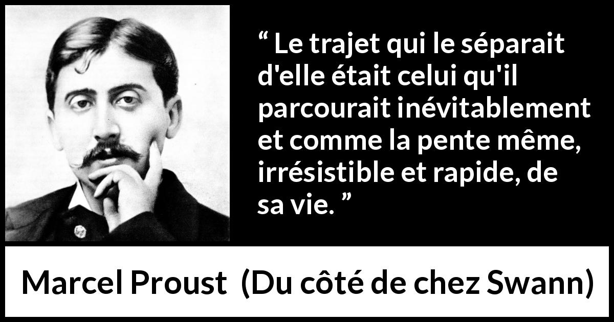 Citation de Marcel Proust sur le trajet tirée de Du côté de chez Swann - Le trajet qui le séparait d'elle était celui qu'il parcourait inévitablement et comme la pente même, irrésistible et rapide, de sa vie.
