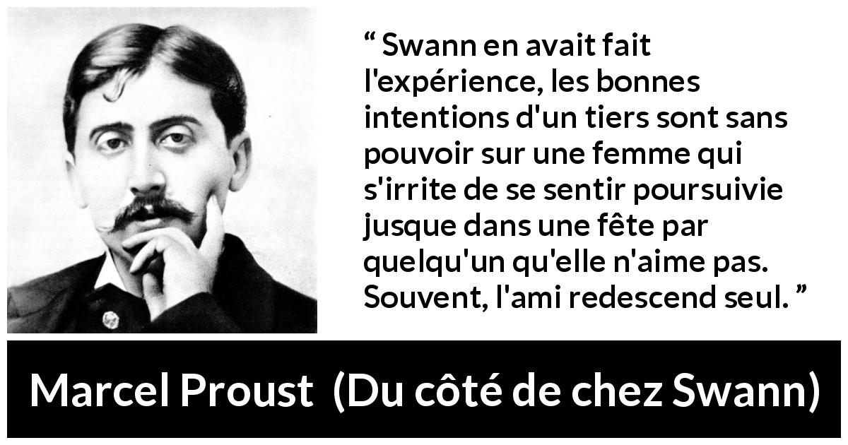 Citation de Marcel Proust sur les femmes tirée de Du côté de chez Swann - Swann en avait fait l'expérience, les bonnes intentions d'un tiers sont sans pouvoir sur une femme qui s'irrite de se sentir poursuivie jusque dans une fête par quelqu'un qu'elle n'aime pas. Souvent, l'ami redescend seul.