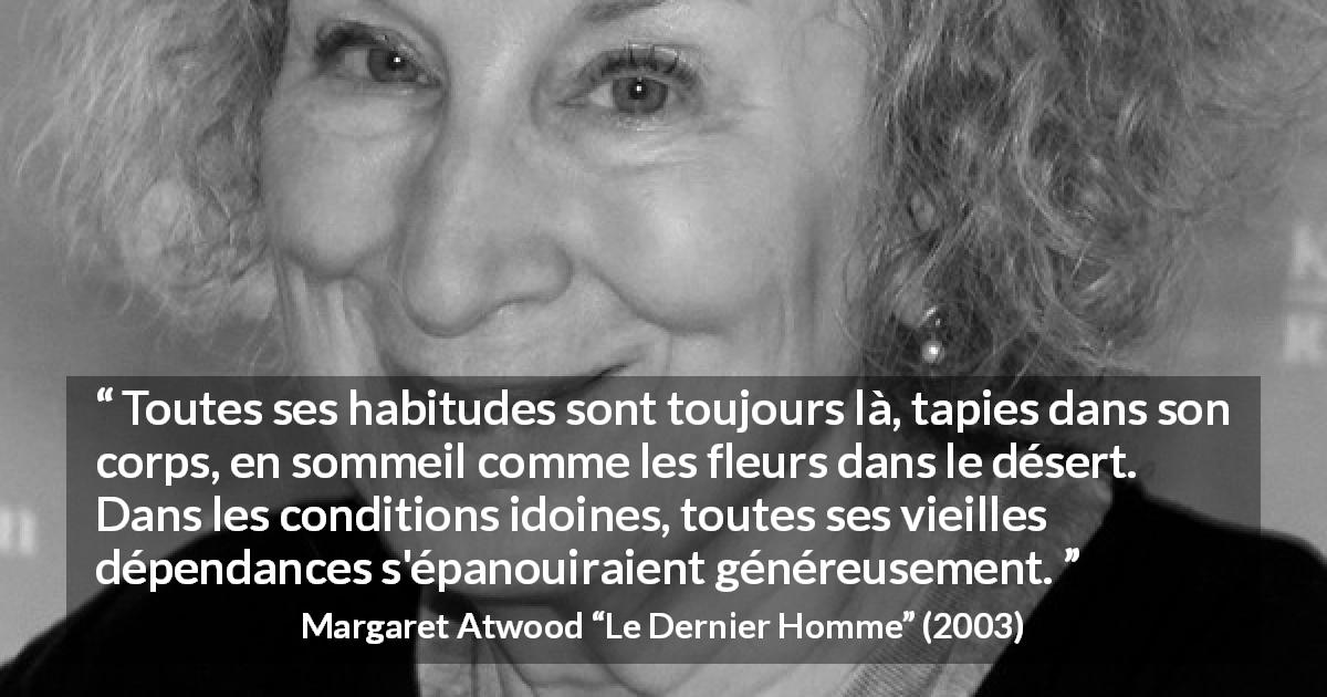 Citation de Margaret Atwood sur l'addiction tirée du Dernier Homme - Toutes ses habitudes sont toujours là, tapies dans son corps, en sommeil comme les fleurs dans le désert. Dans les conditions idoines, toutes ses vieilles dépendances s'épanouiraient généreusement.