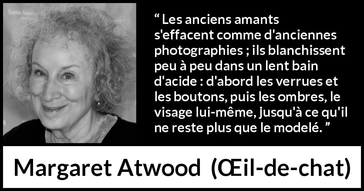 Citation de Margaret Atwood sur l'amour tirée de Œil-de-chat - Les anciens amants s'effacent comme d'anciennes photographies ; ils blanchissent peu à peu dans un lent bain d'acide : d'abord les verrues et les boutons, puis les ombres, le visage lui-même, jusqu'à ce qu'il ne reste plus que le modelé.
