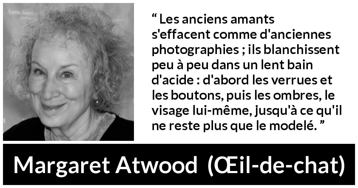 Citation de Margaret Atwood sur l'amour tirée de Œil-de-chat - Les anciens amants s'effacent comme d'anciennes photographies ; ils blanchissent peu à peu dans un lent bain d'acide : d'abord les verrues et les boutons, puis les ombres, le visage lui-même, jusqu'à ce qu'il ne reste plus que le modelé.