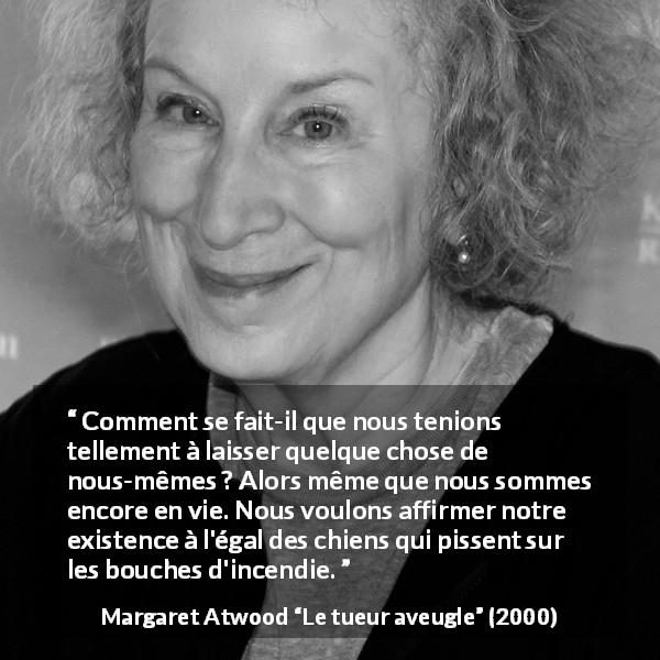 Citation de Margaret Atwood sur l'existence tirée du tueur aveugle - Comment se fait-il que nous tenions tellement à laisser quelque chose de nous-mêmes ? Alors même que nous sommes encore en vie. Nous voulons affirmer notre existence à l'égal des chiens qui pissent sur les bouches d'incendie.