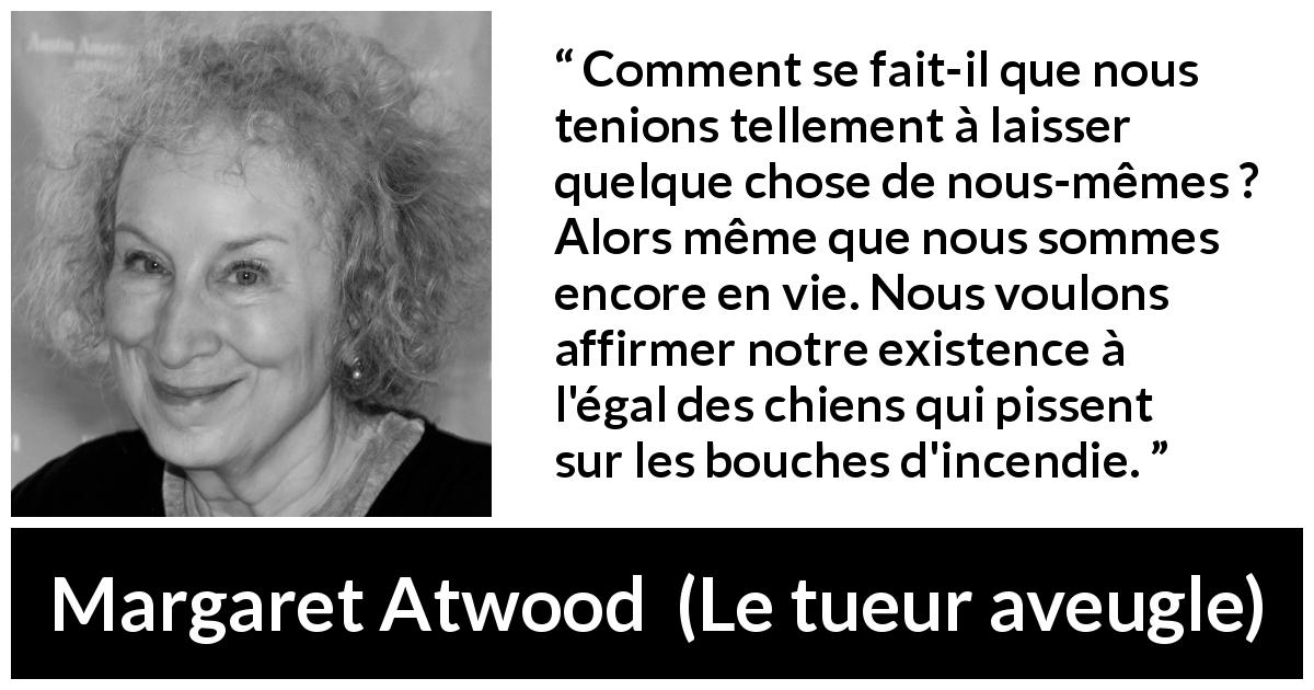Citation de Margaret Atwood sur l'existence tirée du tueur aveugle - Comment se fait-il que nous tenions tellement à laisser quelque chose de nous-mêmes ? Alors même que nous sommes encore en vie. Nous voulons affirmer notre existence à l'égal des chiens qui pissent sur les bouches d'incendie.