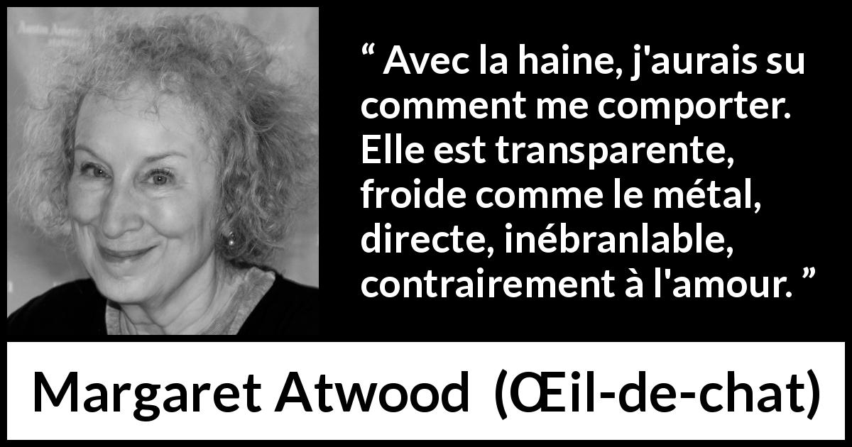 Citation de Margaret Atwood sur l'haine tirée de Œil-de-chat - Avec la haine, j'aurais su comment me comporter. Elle est transparente, froide comme le métal, directe, inébranlable, contrairement à l'amour.
