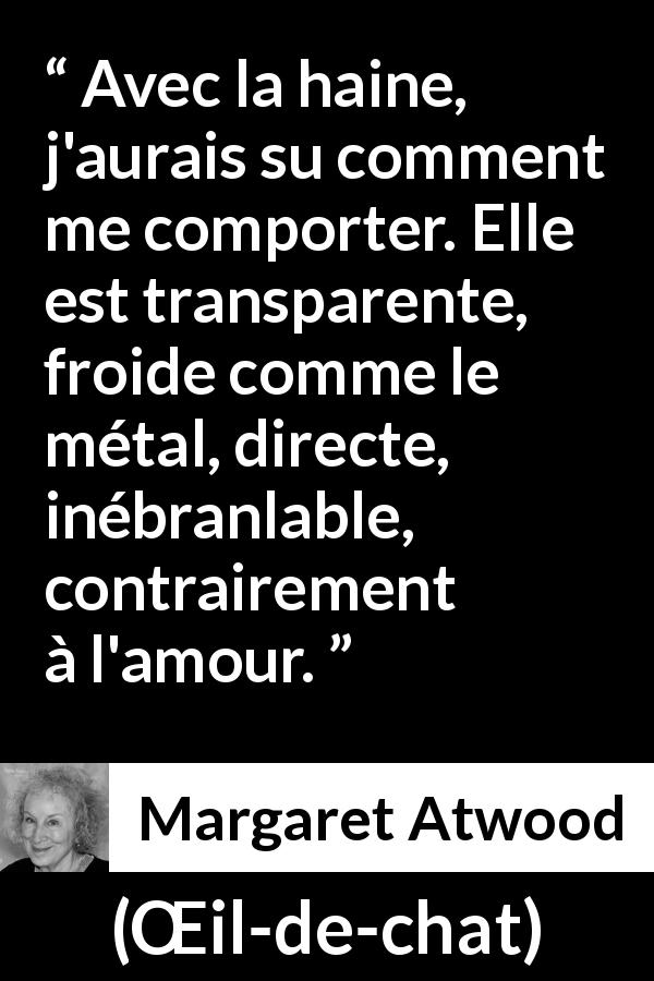 Citation de Margaret Atwood sur l'haine tirée de Œil-de-chat - Avec la haine, j'aurais su comment me comporter. Elle est transparente, froide comme le métal, directe, inébranlable, contrairement à l'amour.