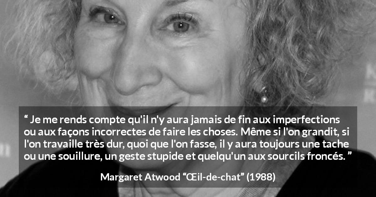 Citation de Margaret Atwood sur l'imperfection tirée de Œil-de-chat - Je me rends compte qu'il n'y aura jamais de fin aux imperfections ou aux façons incorrectes de faire les choses. Même si l'on grandit, si l'on travaille très dur, quoi que l'on fasse, il y aura toujours une tache ou une souillure, un geste stupide et quelqu'un aux sourcils froncés.