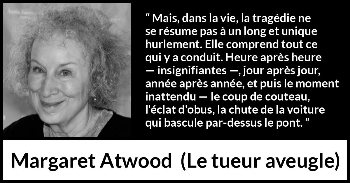 Citation de Margaret Atwood sur l'instant tirée du tueur aveugle - Mais, dans la vie, la tragédie ne se résume pas à un long et unique hurlement. Elle comprend tout ce qui y a conduit. Heure après heure — insignifiantes —, jour après jour, année après année, et puis le moment inattendu — le coup de couteau, l'éclat d'obus, la chute de la voiture qui bascule par-dessus le pont.