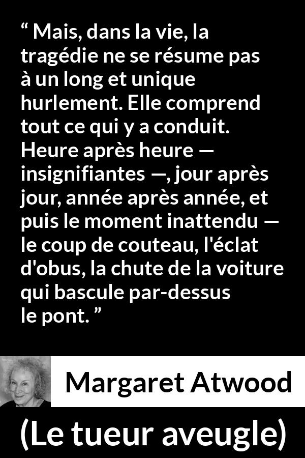 Citation de Margaret Atwood sur l'instant tirée du tueur aveugle - Mais, dans la vie, la tragédie ne se résume pas à un long et unique hurlement. Elle comprend tout ce qui y a conduit. Heure après heure — insignifiantes —, jour après jour, année après année, et puis le moment inattendu — le coup de couteau, l'éclat d'obus, la chute de la voiture qui bascule par-dessus le pont.