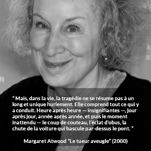 Citation de Margaret Atwood sur l'instant tirée du tueur aveugle - Mais, dans la vie, la tragédie ne se résume pas à un long et unique hurlement. Elle comprend tout ce qui y a conduit. Heure après heure — insignifiantes —, jour après jour, année après année, et puis le moment inattendu — le coup de couteau, l'éclat d'obus, la chute de la voiture qui bascule par-dessus le pont.