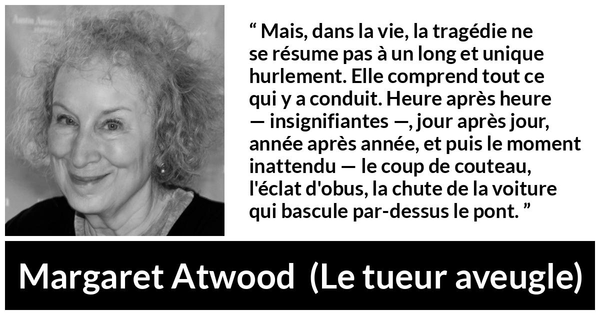 Citation de Margaret Atwood sur l'instant tirée du tueur aveugle - Mais, dans la vie, la tragédie ne se résume pas à un long et unique hurlement. Elle comprend tout ce qui y a conduit. Heure après heure — insignifiantes —, jour après jour, année après année, et puis le moment inattendu — le coup de couteau, l'éclat d'obus, la chute de la voiture qui bascule par-dessus le pont.