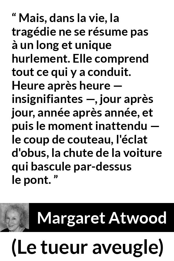 Citation de Margaret Atwood sur l'instant tirée du tueur aveugle - Mais, dans la vie, la tragédie ne se résume pas à un long et unique hurlement. Elle comprend tout ce qui y a conduit. Heure après heure — insignifiantes —, jour après jour, année après année, et puis le moment inattendu — le coup de couteau, l'éclat d'obus, la chute de la voiture qui bascule par-dessus le pont.