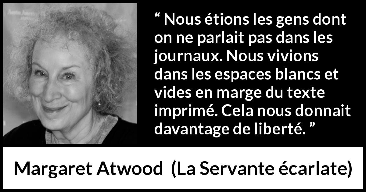 Citation de Margaret Atwood sur la liberté tirée de La Servante écarlate - Nous étions les gens dont on ne parlait pas dans les journaux. Nous vivions dans les espaces blancs et vides en marge du texte imprimé. Cela nous donnait davantage de liberté.
