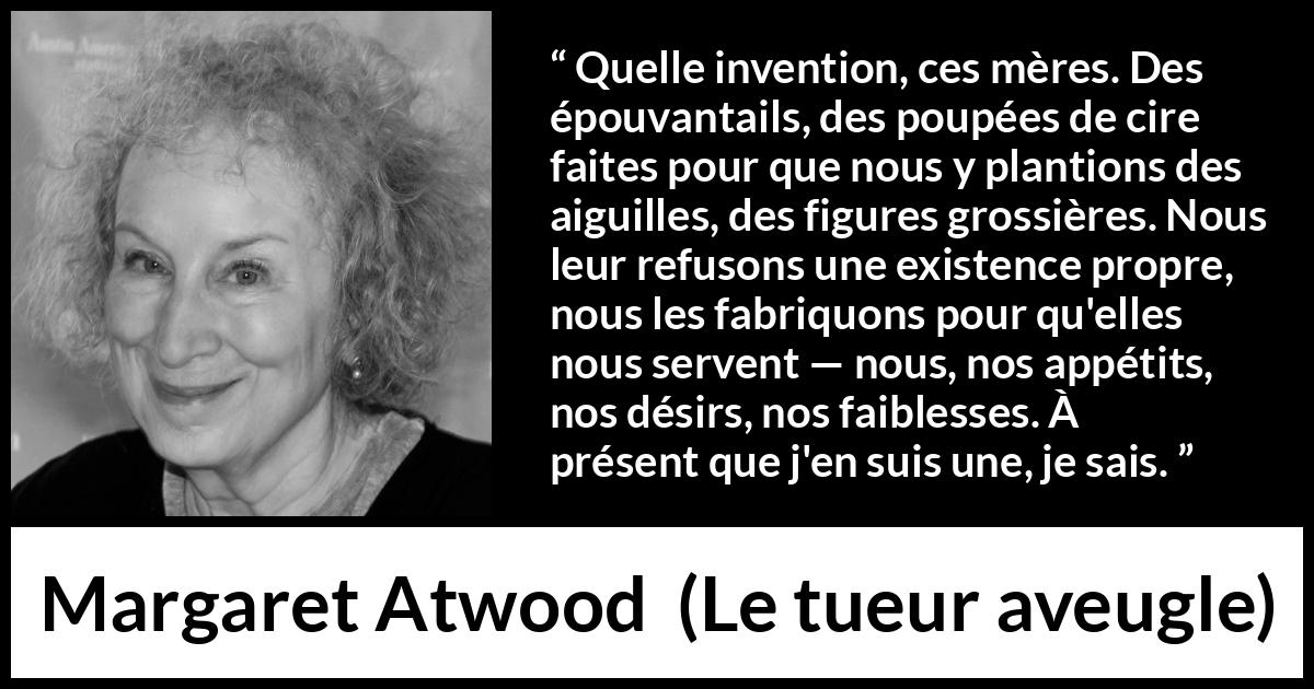 Citation de Margaret Atwood sur la projection tirée du tueur aveugle - Quelle invention, ces mères. Des épouvantails, des poupées de cire faites pour que nous y plantions des aiguilles, des figures grossières. Nous leur refusons une existence propre, nous les fabriquons pour qu'elles nous servent — nous, nos appétits, nos désirs, nos faiblesses. À présent que j'en suis une, je sais.