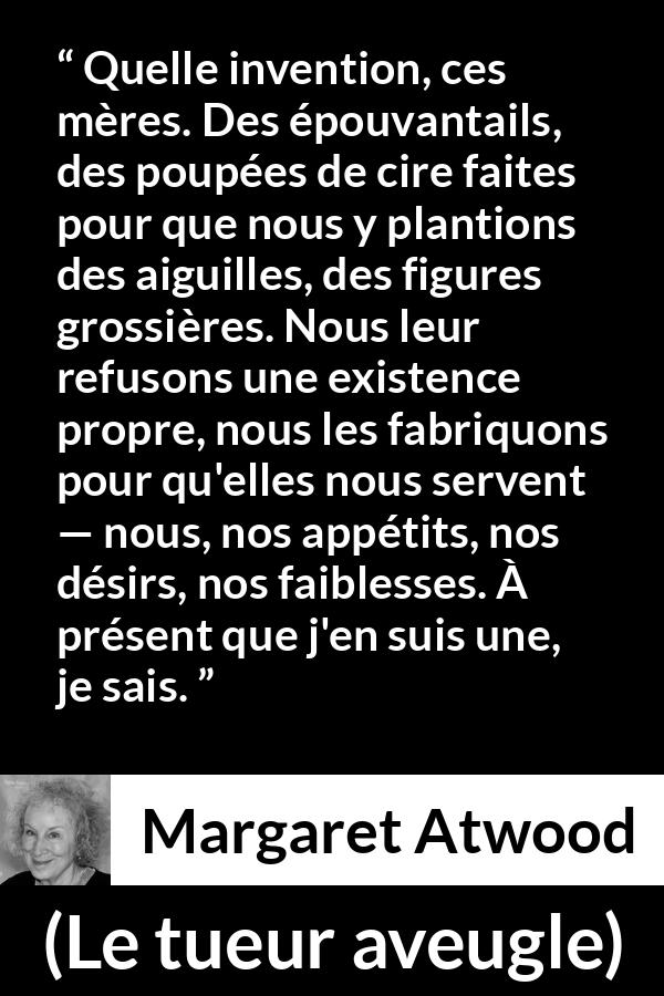 Citation de Margaret Atwood sur la projection tirée du tueur aveugle - Quelle invention, ces mères. Des épouvantails, des poupées de cire faites pour que nous y plantions des aiguilles, des figures grossières. Nous leur refusons une existence propre, nous les fabriquons pour qu'elles nous servent — nous, nos appétits, nos désirs, nos faiblesses. À présent que j'en suis une, je sais.