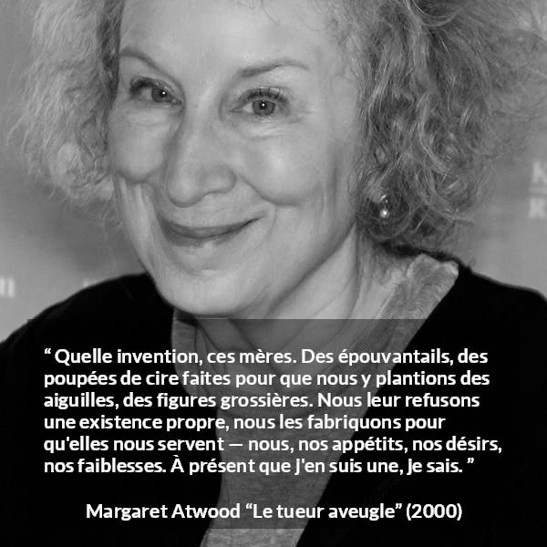 Citation de Margaret Atwood sur la projection tirée du tueur aveugle - Quelle invention, ces mères. Des épouvantails, des poupées de cire faites pour que nous y plantions des aiguilles, des figures grossières. Nous leur refusons une existence propre, nous les fabriquons pour qu'elles nous servent — nous, nos appétits, nos désirs, nos faiblesses. À présent que j'en suis une, je sais.