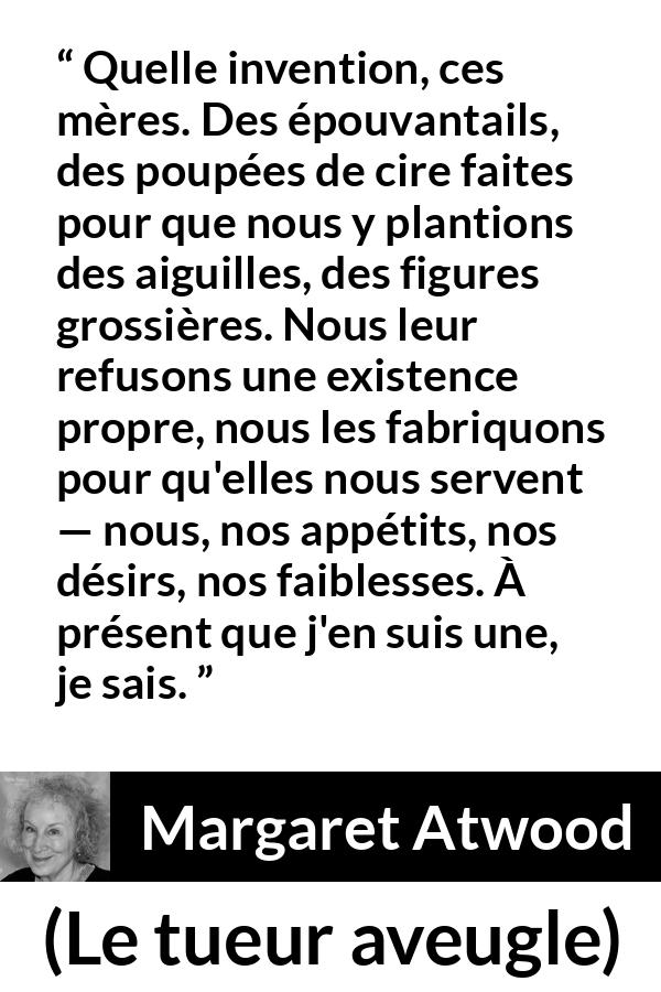 Citation de Margaret Atwood sur la projection tirée du tueur aveugle - Quelle invention, ces mères. Des épouvantails, des poupées de cire faites pour que nous y plantions des aiguilles, des figures grossières. Nous leur refusons une existence propre, nous les fabriquons pour qu'elles nous servent — nous, nos appétits, nos désirs, nos faiblesses. À présent que j'en suis une, je sais.