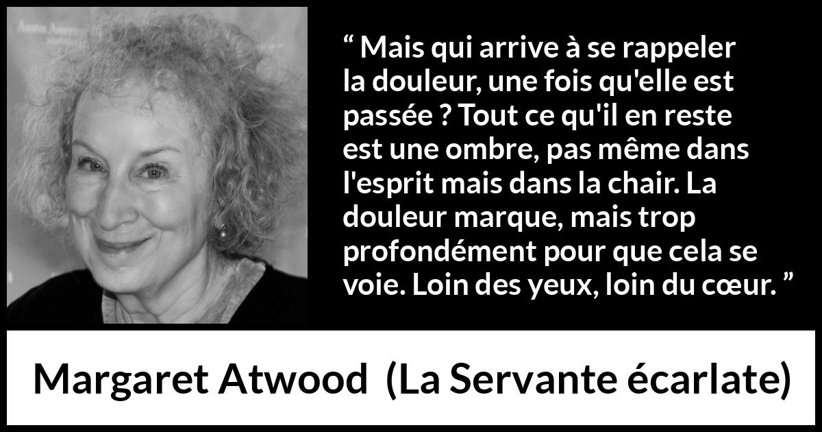 Citation de Margaret Atwood sur la souffrance tirée de La Servante écarlate - Mais qui arrive à se rappeler la douleur, une fois qu'elle est passée ? Tout ce qu'il en reste est une ombre, pas même dans l'esprit mais dans la chair. La douleur marque, mais trop profondément pour que cela se voie. Loin des yeux, loin du cœur.