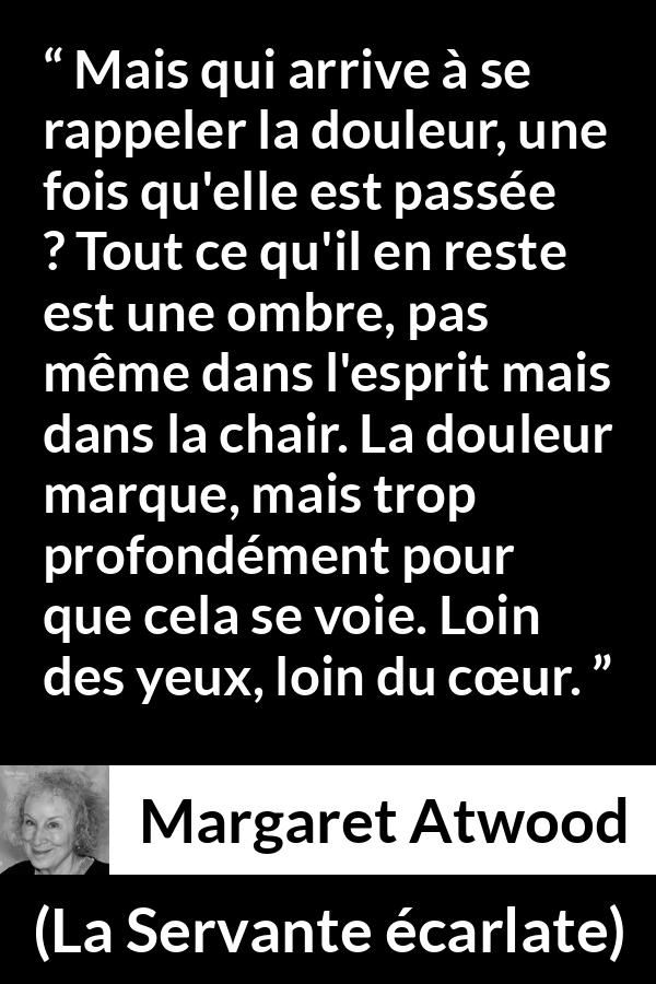 Citation de Margaret Atwood sur la souffrance tirée de La Servante écarlate - Mais qui arrive à se rappeler la douleur, une fois qu'elle est passée ? Tout ce qu'il en reste est une ombre, pas même dans l'esprit mais dans la chair. La douleur marque, mais trop profondément pour que cela se voie. Loin des yeux, loin du cœur.