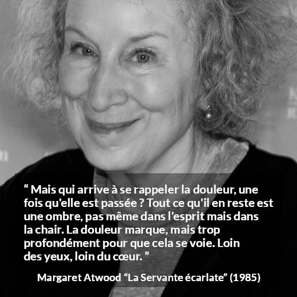 Citation de Margaret Atwood sur la souffrance tirée de La Servante écarlate - Mais qui arrive à se rappeler la douleur, une fois qu'elle est passée ? Tout ce qu'il en reste est une ombre, pas même dans l'esprit mais dans la chair. La douleur marque, mais trop profondément pour que cela se voie. Loin des yeux, loin du cœur.