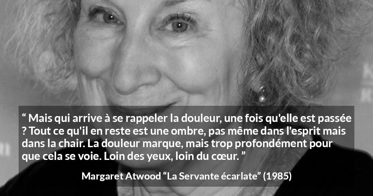 Citation de Margaret Atwood sur la souffrance tirée de La Servante écarlate - Mais qui arrive à se rappeler la douleur, une fois qu'elle est passée ? Tout ce qu'il en reste est une ombre, pas même dans l'esprit mais dans la chair. La douleur marque, mais trop profondément pour que cela se voie. Loin des yeux, loin du cœur.