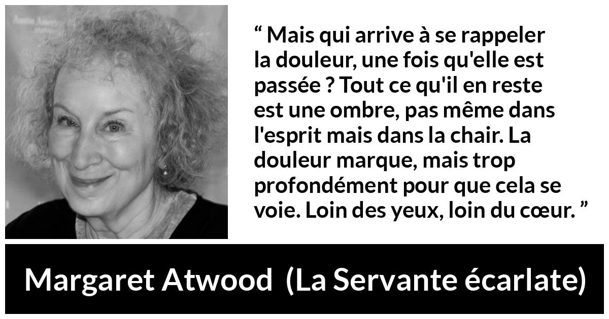 Citation de Margaret Atwood sur la souffrance tirée de La Servante écarlate - Mais qui arrive à se rappeler la douleur, une fois qu'elle est passée ? Tout ce qu'il en reste est une ombre, pas même dans l'esprit mais dans la chair. La douleur marque, mais trop profondément pour que cela se voie. Loin des yeux, loin du cœur.
