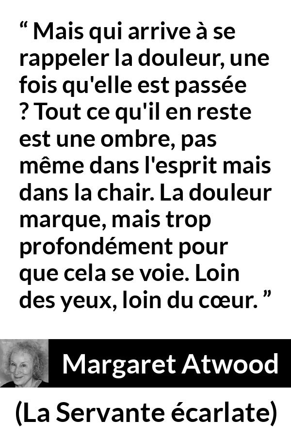 Citation de Margaret Atwood sur la souffrance tirée de La Servante écarlate - Mais qui arrive à se rappeler la douleur, une fois qu'elle est passée ? Tout ce qu'il en reste est une ombre, pas même dans l'esprit mais dans la chair. La douleur marque, mais trop profondément pour que cela se voie. Loin des yeux, loin du cœur.