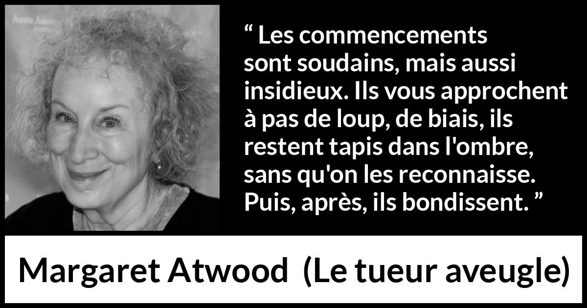 Citation de Margaret Atwood sur le commencement tirée du tueur aveugle - Les commencements sont soudains, mais aussi insidieux. Ils vous approchent à pas de loup, de biais, ils restent tapis dans l'ombre, sans qu'on les reconnaisse. Puis, après, ils bondissent.