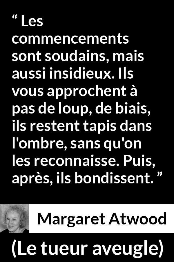 Citation de Margaret Atwood sur le commencement tirée du tueur aveugle - Les commencements sont soudains, mais aussi insidieux. Ils vous approchent à pas de loup, de biais, ils restent tapis dans l'ombre, sans qu'on les reconnaisse. Puis, après, ils bondissent.