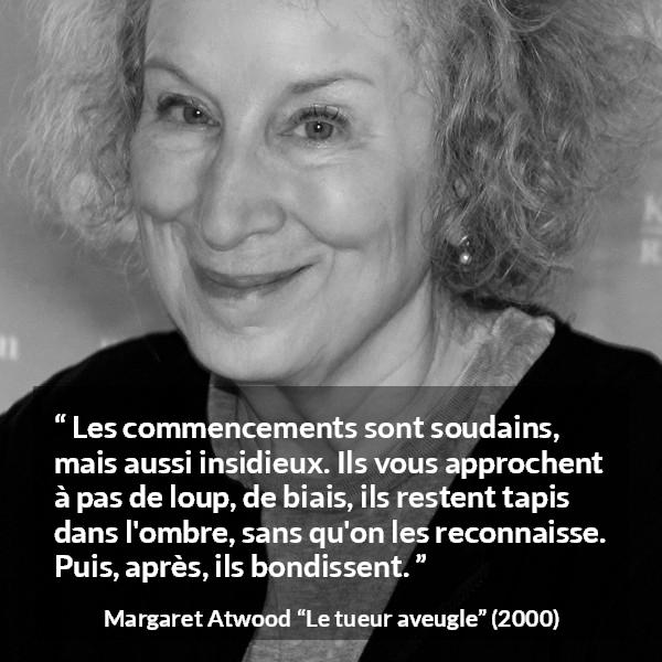 Citation de Margaret Atwood sur le commencement tirée du tueur aveugle - Les commencements sont soudains, mais aussi insidieux. Ils vous approchent à pas de loup, de biais, ils restent tapis dans l'ombre, sans qu'on les reconnaisse. Puis, après, ils bondissent.