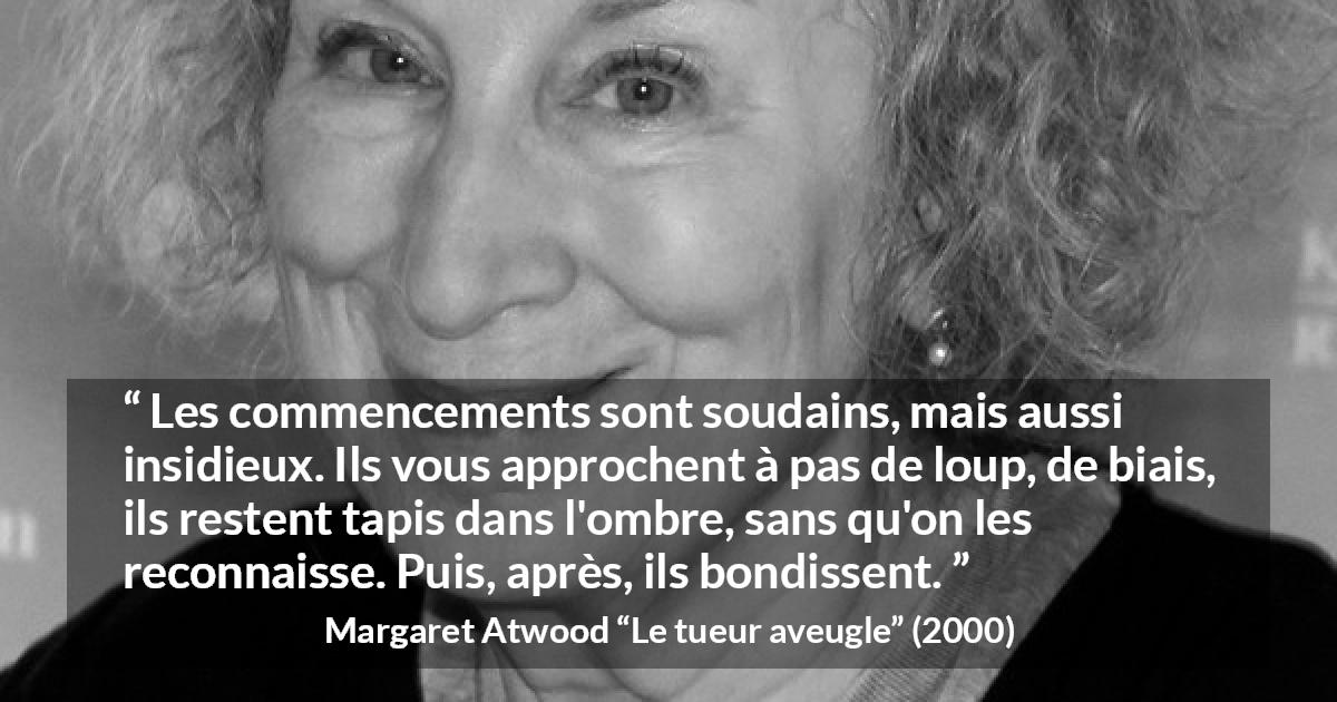 Citation de Margaret Atwood sur le commencement tirée du tueur aveugle - Les commencements sont soudains, mais aussi insidieux. Ils vous approchent à pas de loup, de biais, ils restent tapis dans l'ombre, sans qu'on les reconnaisse. Puis, après, ils bondissent.