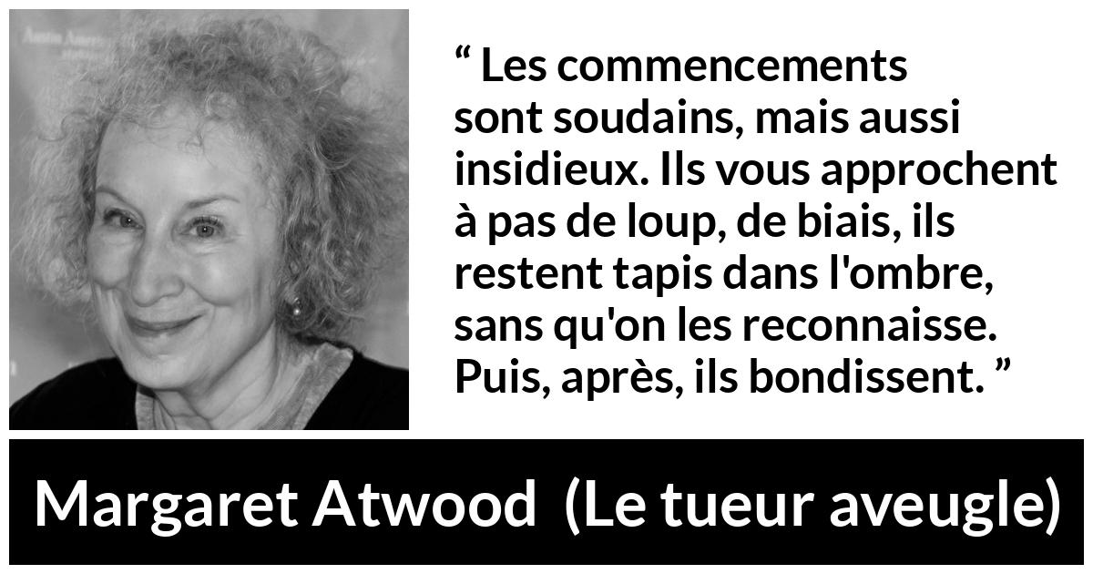 Citation de Margaret Atwood sur le commencement tirée du tueur aveugle - Les commencements sont soudains, mais aussi insidieux. Ils vous approchent à pas de loup, de biais, ils restent tapis dans l'ombre, sans qu'on les reconnaisse. Puis, après, ils bondissent.