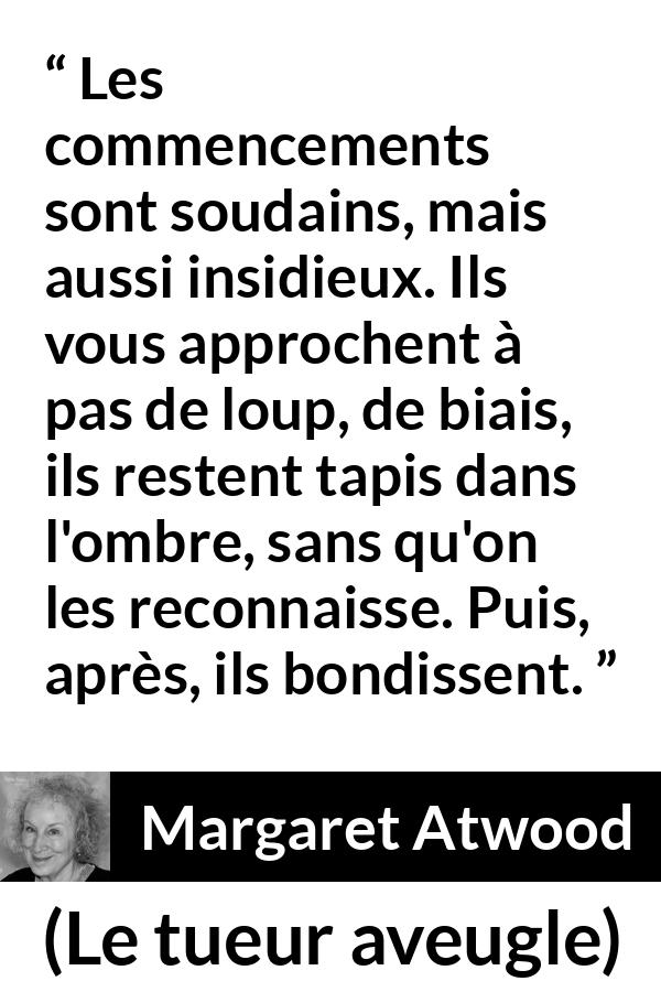 Citation de Margaret Atwood sur le commencement tirée du tueur aveugle - Les commencements sont soudains, mais aussi insidieux. Ils vous approchent à pas de loup, de biais, ils restent tapis dans l'ombre, sans qu'on les reconnaisse. Puis, après, ils bondissent.