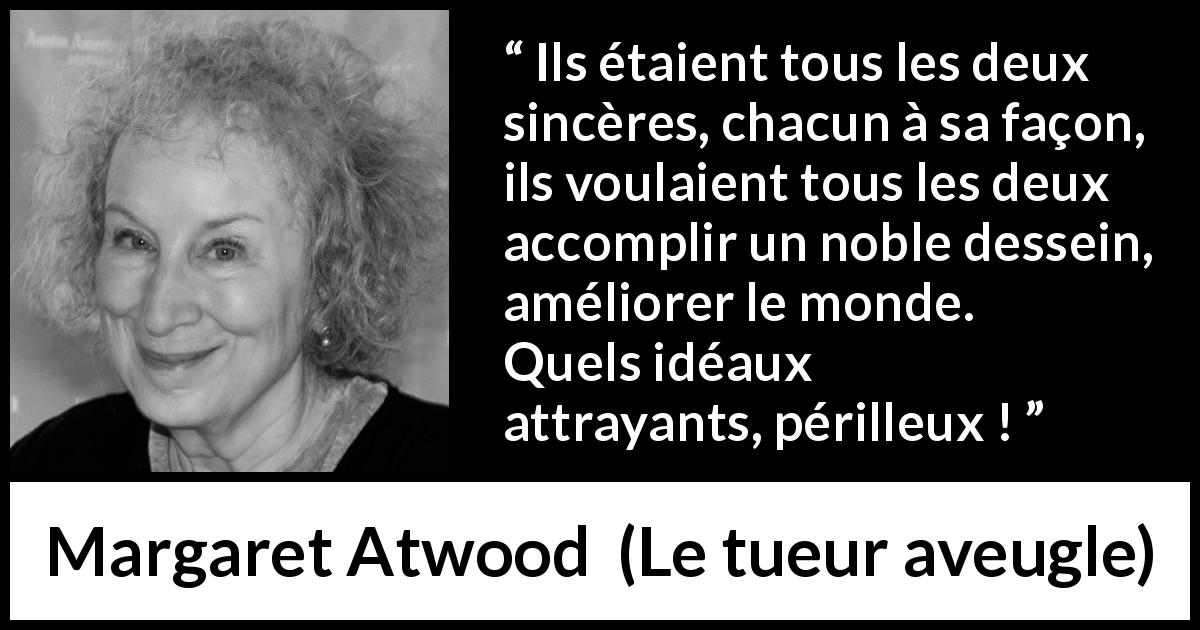Citation de Margaret Atwood sur le danger tirée du tueur aveugle - Ils étaient tous les deux sincères, chacun à sa façon, ils voulaient tous les deux accomplir un noble dessein, améliorer le monde. Quels idéaux attrayants, périlleux !