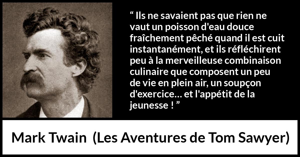 Citation de Mark Twain sur la cuisine tirée des Aventures de Tom Sawyer - Ils ne savaient pas que rien ne vaut un poisson d'eau douce fraîchement pêché quand il est cuit instantanément, et ils réfléchirent peu à la merveilleuse combinaison culinaire que composent un peu de vie en plein air, un soupçon d'exercice… et l'appétit de la jeunesse !