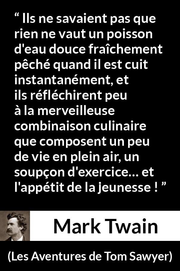 Citation de Mark Twain sur la cuisine tirée des Aventures de Tom Sawyer - Ils ne savaient pas que rien ne vaut un poisson d'eau douce fraîchement pêché quand il est cuit instantanément, et ils réfléchirent peu à la merveilleuse combinaison culinaire que composent un peu de vie en plein air, un soupçon d'exercice… et l'appétit de la jeunesse !