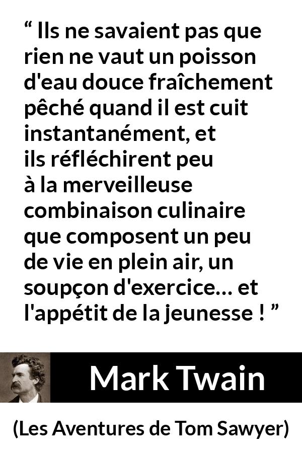 Citation de Mark Twain sur la cuisine tirée des Aventures de Tom Sawyer - Ils ne savaient pas que rien ne vaut un poisson d'eau douce fraîchement pêché quand il est cuit instantanément, et ils réfléchirent peu à la merveilleuse combinaison culinaire que composent un peu de vie en plein air, un soupçon d'exercice… et l'appétit de la jeunesse !