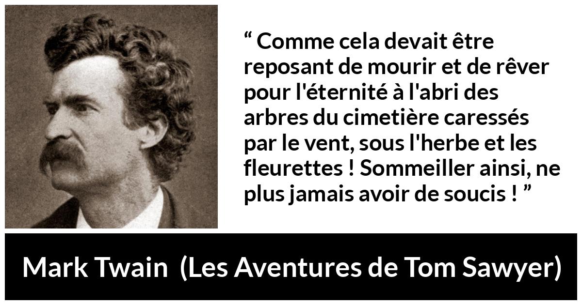 Citation de Mark Twain sur la mort tirée des Aventures de Tom Sawyer Citation de Mark Twain sur la mort tirée des Aventures de Tom Sawyer - Comme cela devait être reposant de mourir et de rêver pour l'éternité à l'abri des arbres du cimetière caressés par le vent, sous l'herbe et les fleurettes ! Sommeiller ainsi, ne plus jamais avoir de soucis !