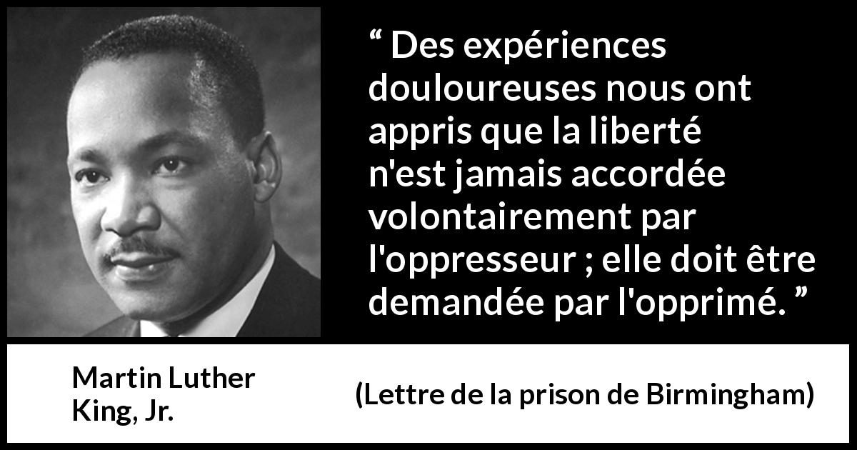 Citation de Martin Luther King, Jr. sur l'oppression tirée de Lettre de la prison de Birmingham - Des expériences douloureuses nous ont appris que la liberté n'est jamais accordée volontairement par l'oppresseur ; elle doit être demandée par l'opprimé.