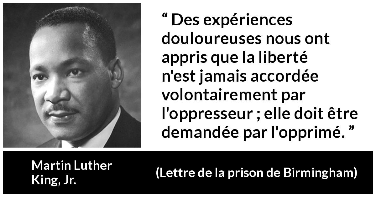 Citation de Martin Luther King, Jr. sur l'oppression tirée de Lettre de la prison de Birmingham - Des expériences douloureuses nous ont appris que la liberté n'est jamais accordée volontairement par l'oppresseur ; elle doit être demandée par l'opprimé.