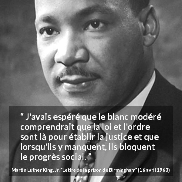 Citation de Martin Luther King, Jr. sur la justice tirée de Lettre de la prison de Birmingham - J'avais espéré que le blanc modéré comprendrait que la loi et l'ordre sont là pour établir la justice et que lorsqu'ils y manquent, ils bloquent le progrès social.