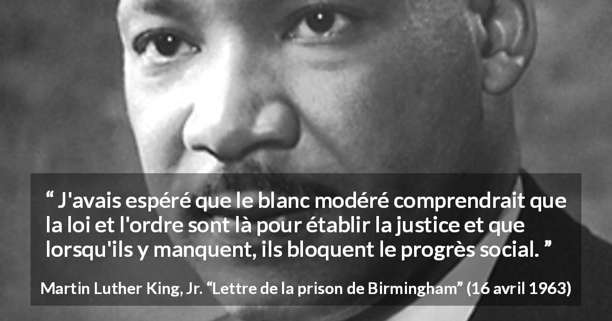 Citation de Martin Luther King, Jr. sur la justice tirée de Lettre de la prison de Birmingham - J'avais espéré que le blanc modéré comprendrait que la loi et l'ordre sont là pour établir la justice et que lorsqu'ils y manquent, ils bloquent le progrès social.