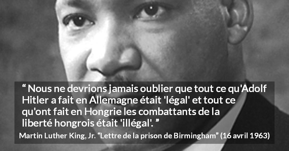 Citation de Martin Luther King, Jr. sur la justice tirée de Lettre de la prison de Birmingham - Nous ne devrions jamais oublier que tout ce qu'Adolf Hitler a fait en Allemagne était 'légal' et tout ce qu'ont fait en Hongrie les combattants de la liberté hongrois était 'illégal'.