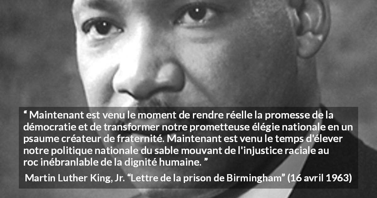Citation de Martin Luther King, Jr. sur la justice tirée de Lettre de la prison de Birmingham - Maintenant est venu le moment de rendre réelle la promesse de la démocratie et de transformer notre prometteuse élégie nationale en un psaume créateur de fraternité. Maintenant est venu le temps d'élever notre politique nationale du sable mouvant de l'injustice raciale au roc inébranlable de la dignité humaine.