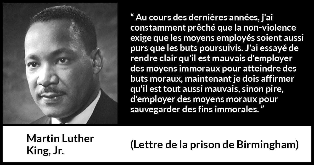 Citation de Martin Luther King, Jr. sur la morale tirée de Lettre de la prison de Birmingham - Au cours des dernières années, j'ai constamment prêché que la non-violence exige que les moyens employés soient aussi purs que les buts poursuivis. J'ai essayé de rendre clair qu'il est mauvais d'employer des moyens immoraux pour atteindre des buts moraux, maintenant je dois affirmer qu'il est tout aussi mauvais, sinon pire, d'employer des moyens moraux pour sauvegarder des fins immorales.