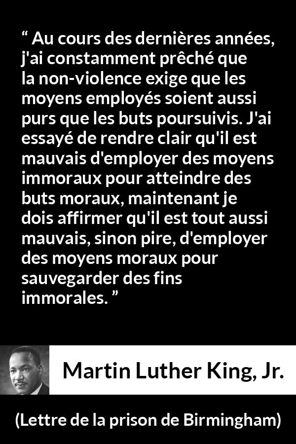 Citation de Martin Luther King, Jr. sur la morale tirée de Lettre de la prison de Birmingham - Au cours des dernières années, j'ai constamment prêché que la non-violence exige que les moyens employés soient aussi purs que les buts poursuivis. J'ai essayé de rendre clair qu'il est mauvais d'employer des moyens immoraux pour atteindre des buts moraux, maintenant je dois affirmer qu'il est tout aussi mauvais, sinon pire, d'employer des moyens moraux pour sauvegarder des fins immorales.