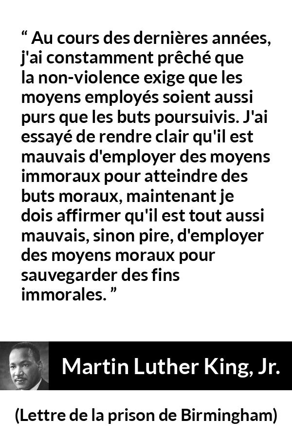 Citation de Martin Luther King, Jr. sur la morale tirée de Lettre de la prison de Birmingham - Au cours des dernières années, j'ai constamment prêché que la non-violence exige que les moyens employés soient aussi purs que les buts poursuivis. J'ai essayé de rendre clair qu'il est mauvais d'employer des moyens immoraux pour atteindre des buts moraux, maintenant je dois affirmer qu'il est tout aussi mauvais, sinon pire, d'employer des moyens moraux pour sauvegarder des fins immorales.